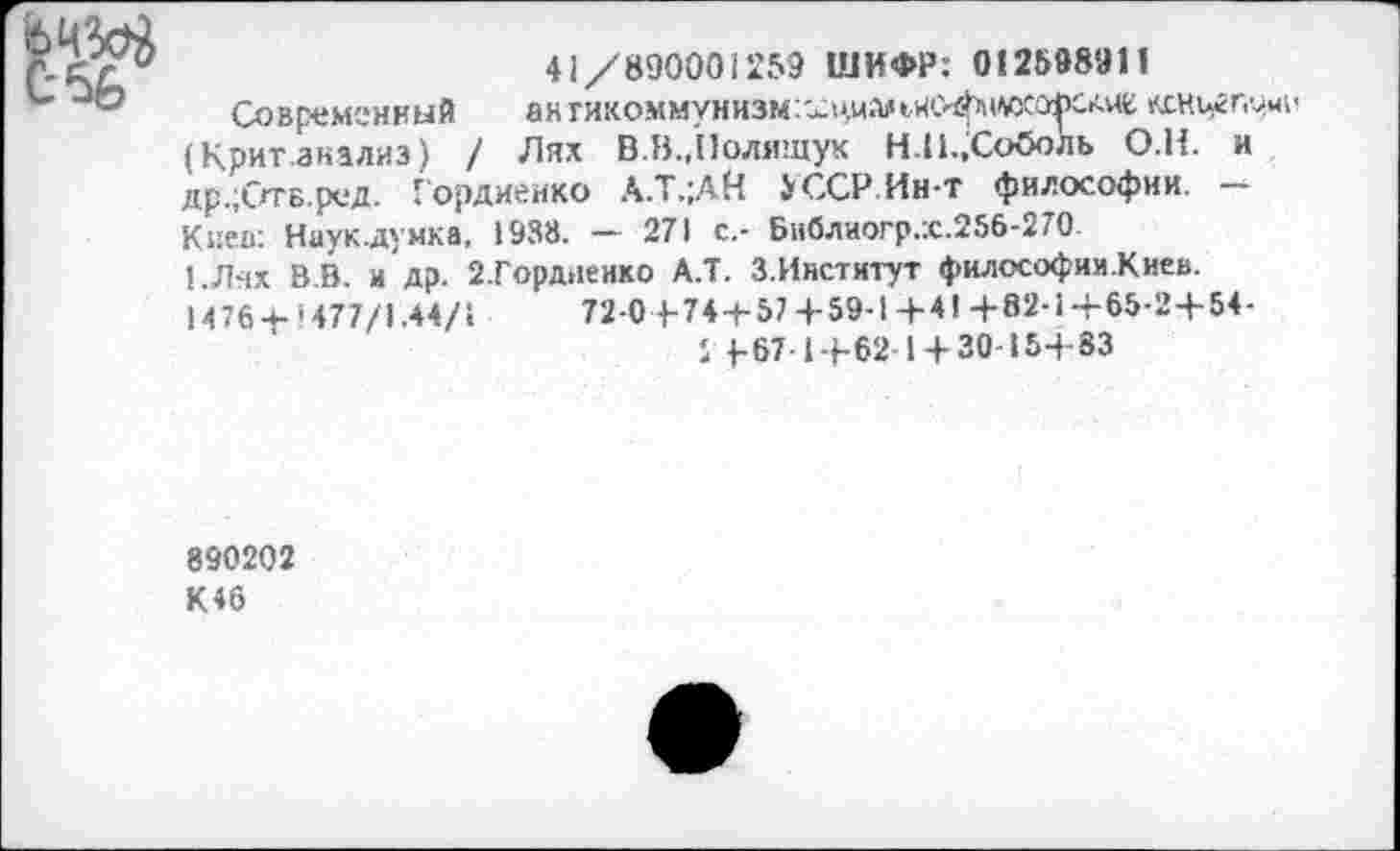 ﻿41/890001259 ШИФР: 012598911
Современный ангикоммунизм/^циальие^н/йСО^САие кскцгпуми (Крит.анализ) / Лях В.В.,Полищук Н.П.,Соболь О.Н. и др.;ОтБ.ред. Гордиенко А.Т.;АН $ ССР. Ин-т философии. -Киев: Науклумка, 1938. — 271 с,- Библиогр.х.256-270.
!.Лях В.В. и др. 2.Горд>1енко А.Т. З.Институт философии.Киев.
Н 76•+• *477/1.44/1	72-0 4-74+57+59-1+41 +82-1+65-24-54-
1 4-67-14-62-1 + 30-154-83
890202
К46